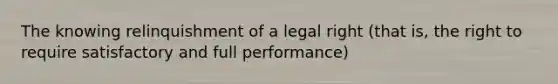 The knowing relinquishment of a legal right (that is, the right to require satisfactory and full performance)