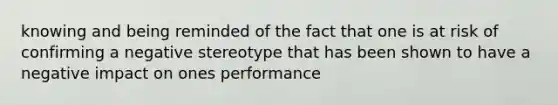 knowing and being reminded of the fact that one is at risk of confirming a negative stereotype that has been shown to have a negative impact on ones performance