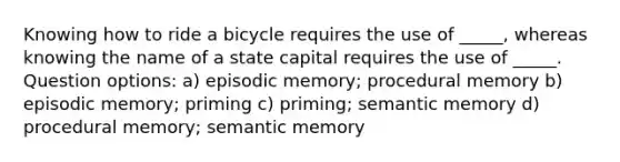 Knowing how to ride a bicycle requires the use of _____, whereas knowing the name of a state capital requires the use of _____. Question options: a) episodic memory; procedural memory b) episodic memory; priming c) priming; semantic memory d) procedural memory; semantic memory