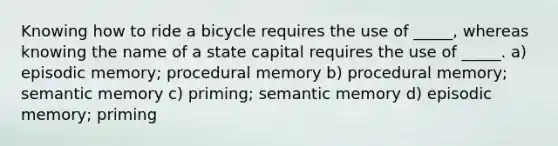 Knowing how to ride a bicycle requires the use of _____, whereas knowing the name of a state capital requires the use of _____. a) episodic memory; procedural memory b) procedural memory; semantic memory c) priming; semantic memory d) episodic memory; priming