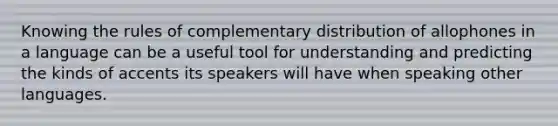 Knowing the rules of complementary distribution of allophones in a language can be a useful tool for understanding and predicting the kinds of accents its speakers will have when speaking other languages.