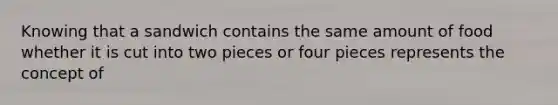 Knowing that a sandwich contains the same amount of food whether it is cut into two pieces or four pieces represents the concept of