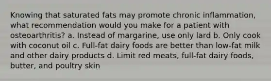 Knowing that saturated fats may promote chronic inflammation, what recommendation would you make for a patient with osteoarthritis? a. Instead of margarine, use only lard b. Only cook with coconut oil c. Full-fat dairy foods are better than low-fat milk and other dairy products d. Limit red meats, full-fat dairy foods, butter, and poultry skin