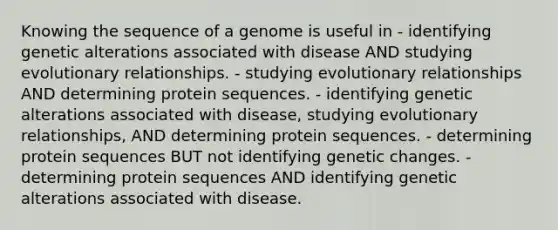 Knowing the sequence of a genome is useful in - identifying genetic alterations associated with disease AND studying evolutionary relationships. - studying evolutionary relationships AND determining protein sequences. - identifying genetic alterations associated with disease, studying evolutionary relationships, AND determining protein sequences. - determining protein sequences BUT not identifying genetic changes. - determining protein sequences AND identifying genetic alterations associated with disease.