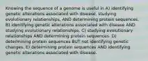 Knowing the sequence of a genome is useful in A) identifying genetic alterations associated with disease, studying evolutionary relationships, AND determining protein sequences. B) identifying genetic alterations associated with disease AND studying evolutionary relationships. C) studying evolutionary relationships AND determining protein sequences. D) determining protein sequences BUT not identifying genetic changes. E) determining protein sequences AND identifying genetic alterations associated with disease.