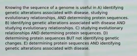 Knowing the sequence of a genome is useful in A) identifying genetic alterations associated with disease, studying evolutionary relationships, AND determining protein sequences. B) identifying genetic alterations associated with disease AND studying evolutionary relationships. C) studying evolutionary relationships AND determining protein sequences. D) determining protein sequences BUT not identifying genetic changes. E) determining protein sequences AND identifying genetic alterations associated with disease.