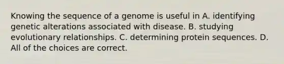 Knowing the sequence of a genome is useful in A. identifying genetic alterations associated with disease. B. studying evolutionary relationships. C. determining protein sequences. D. All of the choices are correct.