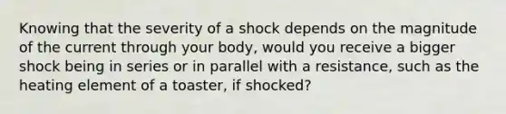 Knowing that the severity of a shock depends on the magnitude of the current through your body, would you receive a bigger shock being in series or in parallel with a resistance, such as the heating element of a toaster, if shocked?