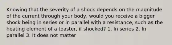 Knowing that the severity of a shock depends on the magnitude of the current through your body, would you receive a bigger shock being in series or in parallel with a resistance, such as the heating element of a toaster, if shocked? 1. In series 2. In parallel 3. It does not matter