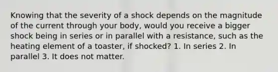 Knowing that the severity of a shock depends on the magnitude of the current through your body, would you receive a bigger shock being in series or in parallel with a resistance, such as the heating element of a toaster, if shocked? 1. In series 2. In parallel 3. It does not matter.