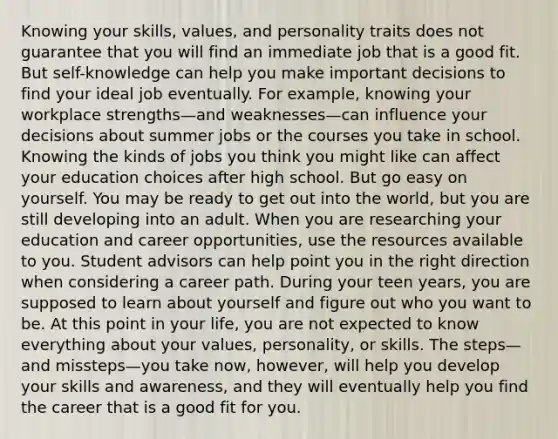 Knowing your skills, values, and personality traits does not guarantee that you will find an immediate job that is a good fit. But self-knowledge can help you make important decisions to find your ideal job eventually. For example, knowing your workplace strengths—and weaknesses—can influence your decisions about summer jobs or the courses you take in school. Knowing the kinds of jobs you think you might like can affect your education choices after high school. But go easy on yourself. You may be ready to get out into the world, but you are still developing into an adult. When you are researching your education and career opportunities, use the resources available to you. Student advisors can help point you in the right direction when considering a career path. During your teen years, you are supposed to learn about yourself and figure out who you want to be. At this point in your life, you are not expected to know everything about your values, personality, or skills. The steps—and missteps—you take now, however, will help you develop your skills and awareness, and they will eventually help you find the career that is a good fit for you.