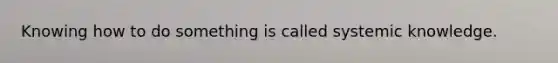 Knowing how to do something is called systemic knowledge.