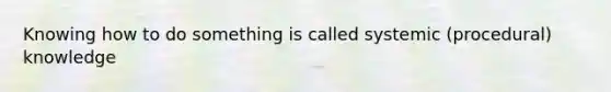 Knowing how to do something is called systemic (procedural) knowledge