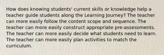 How does knowing students' current skills or knowledge help a teacher guide students along the Learning Journey? The teacher can more easily follow the content scope and sequence. The teacher can more easily construct appropriate pre-assessments. The teacher can more easily decide what students need to learn. The teacher can more easily plan activities to match the curriculum.