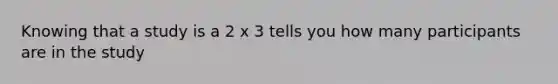 Knowing that a study is a 2 x 3 tells you how many participants are in the study