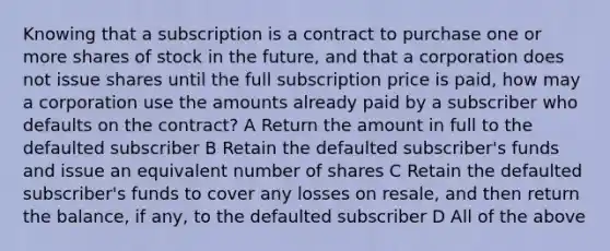 Knowing that a subscription is a contract to purchase one or more shares of stock in the future, and that a corporation does not issue shares until the full subscription price is paid, how may a corporation use the amounts already paid by a subscriber who defaults on the contract? A Return the amount in full to the defaulted subscriber B Retain the defaulted subscriber's funds and issue an equivalent number of shares C Retain the defaulted subscriber's funds to cover any losses on resale, and then return the balance, if any, to the defaulted subscriber D All of the above