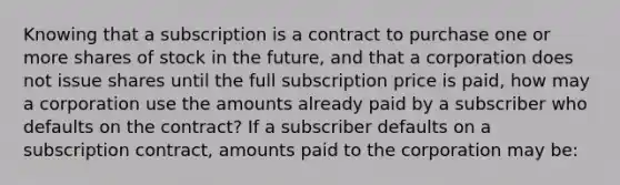 Knowing that a subscription is a contract to purchase one or more shares of stock in the future, and that a corporation does not issue shares until the full subscription price is paid, how may a corporation use the amounts already paid by a subscriber who defaults on the contract? If a subscriber defaults on a subscription contract, amounts paid to the corporation may be: