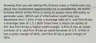 Knowing that you are taking this finance class, a friend asks you about two investment opportunities he is considering. He wants to know which of the firms is using its assets more efficiently to generate sales. Which set of information could help you determine this? 1.Firm A has a leverage ratio of 3, and Firm B has a leverage ratio of 1.5 2.Both firms have a return on assets of 5%, but Firm B has a higher profit margin. 3.Firm A has an asset turnover of 4, and Firm B has an asset turnover of 2.5. 4.Firm A has a gross margin of 40%, and Firm B has a gross margin of 35%.