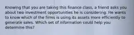 Knowing that you are taking this finance class, a friend asks you about two investment opportunities he is considering. He wants to know which of the firms is using its assets more efficiently to generate sales. Which set of information could help you determine this?