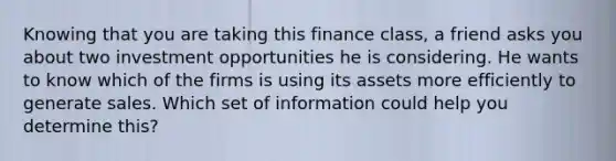 Knowing that you are taking this finance class, a friend asks you about two investment opportunities he is considering. He wants to know which of the firms is using its assets more efficiently to generate sales. Which set of information could help you determine this?