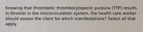 Knowing that thrombotic thrombocytopenic purpura (TTP) results in thrombi in the microcirculation system, the health care worker should assess the client for which manifestations? Select all that apply.