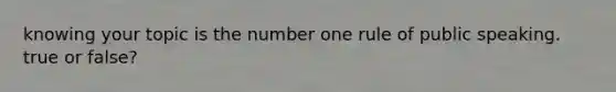 knowing your topic is the number one rule of public speaking. true or false?