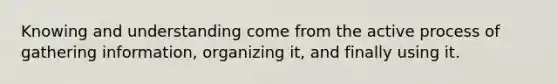 Knowing and understanding come from the active process of gathering information, organizing it, and finally using it.