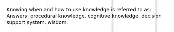 Knowing when and how to use knowledge is referred to as: Answers: procedural knowledge. cognitive knowledge. decision support system. wisdom.