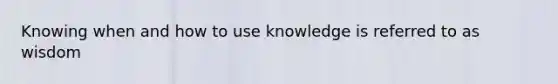 Knowing when and how to use knowledge is referred to as wisdom