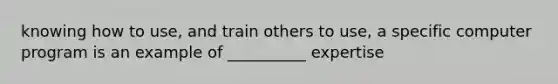 knowing how to use, and train others to use, a specific computer program is an example of __________ expertise