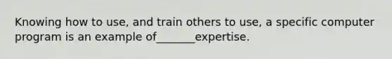 Knowing how to use, and train others to use, a specific computer program is an example of_______expertise.