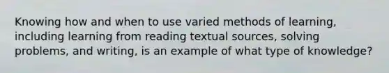 Knowing how and when to use varied methods of learning, including learning from reading textual sources, solving problems, and writing, is an example of what type of knowledge?