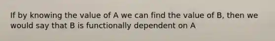 If by knowing the value of A we can find the value of B, then we would say that B is functionally dependent on A