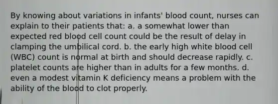 By knowing about variations in infants' blood count, nurses can explain to their patients that: a. a somewhat lower than expected red blood cell count could be the result of delay in clamping the umbilical cord. b. the early high white blood cell (WBC) count is normal at birth and should decrease rapidly. c. platelet counts are higher than in adults for a few months. d. even a modest vitamin K deficiency means a problem with the ability of the blood to clot properly.