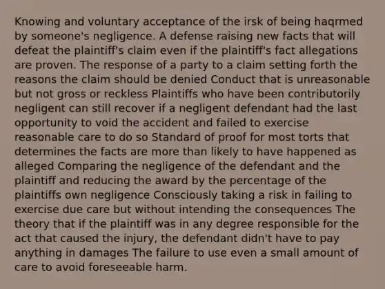 Knowing and voluntary acceptance of the irsk of being haqrmed by someone's negligence. A defense raising new facts that will defeat the plaintiff's claim even if the plaintiff's fact allegations are proven. The response of a party to a claim setting forth the reasons the claim should be denied Conduct that is unreasonable but not gross or reckless Plaintiffs who have been contributorily negligent can still recover if a negligent defendant had the last opportunity to void the accident and failed to exercise reasonable care to do so Standard of proof for most torts that determines the facts are more than likely to have happened as alleged Comparing the negligence of the defendant and the plaintiff and reducing the award by the percentage of the plaintiffs own negligence Consciously taking a risk in failing to exercise due care but without intending the consequences The theory that if the plaintiff was in any degree responsible for the act that caused the injury, the defendant didn't have to pay anything in damages The failure to use even a small amount of care to avoid foreseeable harm.