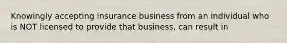 Knowingly accepting insurance business from an individual who is NOT licensed to provide that business, can result in