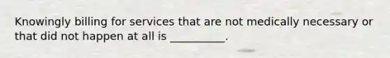 Knowingly billing for services that are not medically necessary or that did not happen at all is __________.