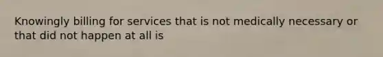 Knowingly billing for services that is not medically necessary or that did not happen at all is