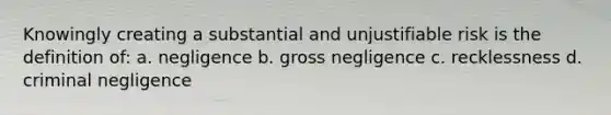 Knowingly creating a substantial and unjustifiable risk is the definition of: a. negligence b. gross negligence c. recklessness d. criminal negligence