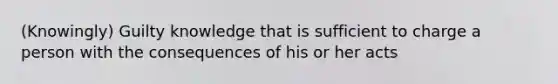 (Knowingly) Guilty knowledge that is sufficient to charge a person with the consequences of his or her acts