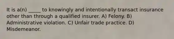 It is a(n) _____ to knowingly and intentionally transact insurance other than through a qualified insurer. A) Felony. B) Administrative violation. C) Unfair trade practice. D) Misdemeanor.