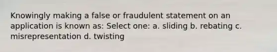 Knowingly making a false or fraudulent statement on an application is known as: Select one: a. sliding b. rebating c. misrepresentation d. twisting