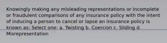 Knowingly making any misleading representations or incomplete or fraudulent comparisons of any insurance policy with the intent of inducing a person to cancel or lapse an insurance policy is known as: Select one: a. Twisting b. Coercion c. Sliding d. Misrepresentation