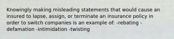 Knowingly making misleading statements that would cause an insured to lapse, assign, or terminate an insurance policy in order to switch companies is an example of: -rebating -defamation -intimidation -twisting