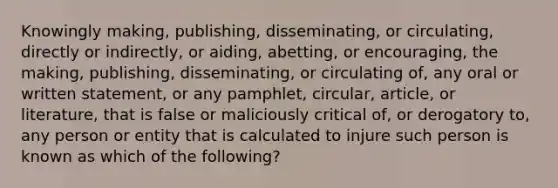 Knowingly making, publishing, disseminating, or circulating, directly or indirectly, or aiding, abetting, or encouraging, the making, publishing, disseminating, or circulating of, any oral or written statement, or any pamphlet, circular, article, or literature, that is false or maliciously critical of, or derogatory to, any person or entity that is calculated to injure such person is known as which of the following?