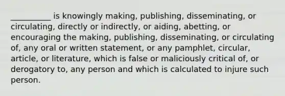 __________ is knowingly making, publishing, disseminating, or circulating, directly or indirectly, or aiding, abetting, or encouraging the making, publishing, disseminating, or circulating of, any oral or written statement, or any pamphlet, circular, article, or literature, which is false or maliciously critical of, or derogatory to, any person and which is calculated to injure such person.