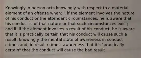 Knowingly. A person acts knowingly with respect to a material element of an offense when: i. if the element involves the nature of his conduct or the attendant circumstances, he is aware that his conduct is of that nature or that such circumstances exist; and ii. if the element involves a result of his conduct, he is aware that it is practically certain that his conduct will cause such a result. knowingly the mental state of awareness in conduct crimes and, in result crimes, awareness that it's "practically certain" that the conduct will cause the bad result