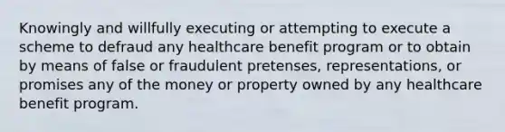 Knowingly and willfully executing or attempting to execute a scheme to defraud any healthcare benefit program or to obtain by means of false or fraudulent pretenses, representations, or promises any of the money or property owned by any healthcare benefit program.