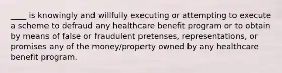 ____ is knowingly and willfully executing or attempting to execute a scheme to defraud any healthcare benefit program or to obtain by means of false or fraudulent pretenses, representations, or promises any of the money/property owned by any healthcare benefit program.