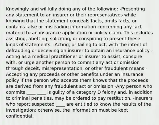 Knowingly and willfully doing any of the following: -Presenting any statement to an insurer or their representatives while knowing that the statement conceals facts, omits facts, or contains false or misleading information concerning any fact material to an insurance application or policy claim. This includes assisting, abetting, soliciting, or conspiring to present these kinds of statements. -Acting, or failing to act, with the intent of defrauding or deceiving an insurer to obtain an insurance policy -Acting as a medical practitioner or insurer to assist, conspire with, or urge another person to commit any act or omission through deceit, misrepresentation, or other fraudulent means -Accepting any proceeds or other benefits under an insurance policy if the person who accepts them knows that the proceeds are derived from any fraudulent act or omission -Any person who commits ____ ____ is guilty of a category D felony and, in addition to criminal penalties, may be ordered to pay restitution. -Insurers who report suspected ____ are entitled to know the results of the investigation; otherwise, the information must be kept confidential.